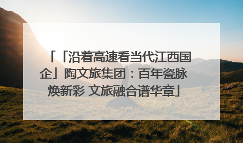 「沿着高速看当代江西国企」陶文旅集团：百年瓷脉焕新彩 文旅融合谱华章