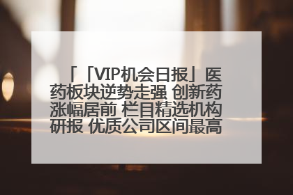 「VIP机会日报」医药板块逆势走强 创新药涨幅居前 栏目精选机构研报 优质公司区间最高涨34.9%