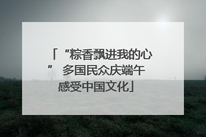 “粽香飘进我的心” 多国民众庆端午感受中国文化