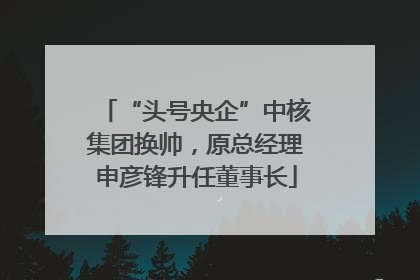 “头号央企”中核集团换帅，原总经理申彦锋升任董事长