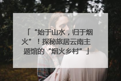 “始于山水，归于烟火”！探秘旅居云南主题馆的“烟火乡村”