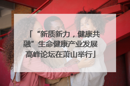 “新质新力，健康共融”生命健康产业发展高峰论坛在萧山举行