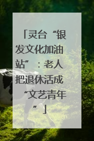 灵台“银发文化加油站”：老人把退休活成“文艺青年”