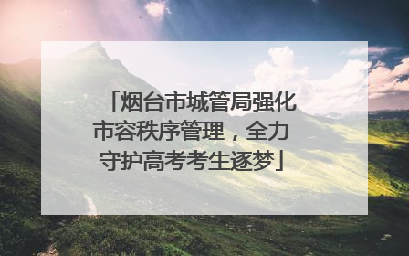 烟台市城管局强化市容秩序管理，全力守护高考考生逐梦