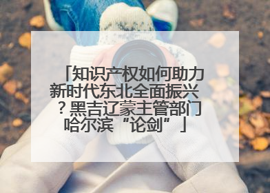 知识产权如何助力新时代东北全面振兴？黑吉辽蒙主管部门哈尔滨“论剑”