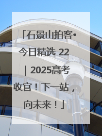 石景山拍客•今日精选 22｜2025高考收官！下一站，向未来！