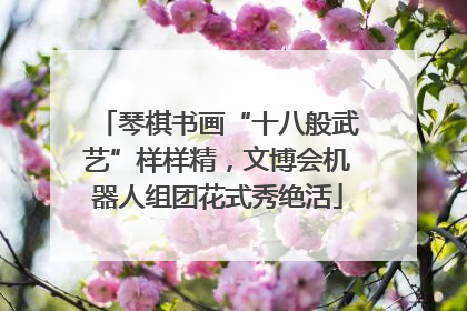 琴棋书画“十八般武艺”样样精，文博会机器人组团花式秀绝活