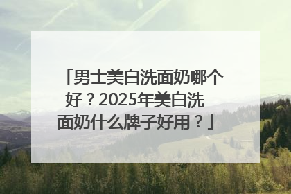 男士美白洗面奶哪个好？2025年美白洗面奶什么牌子好用？