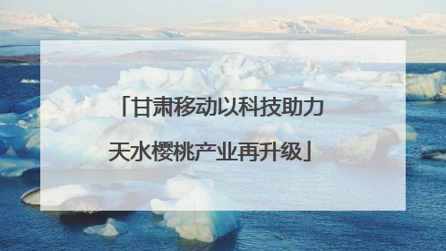 甘肃移动以科技助力天水樱桃产业再升级