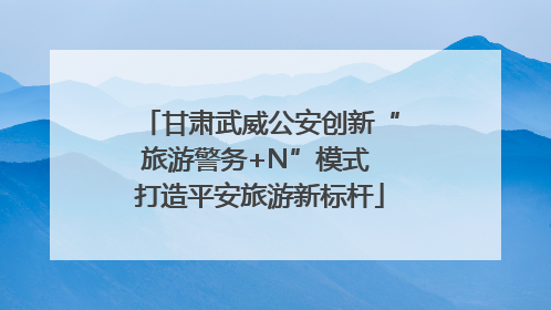 甘肃武威公安创新“旅游警务+N”模式 打造平安旅游新标杆