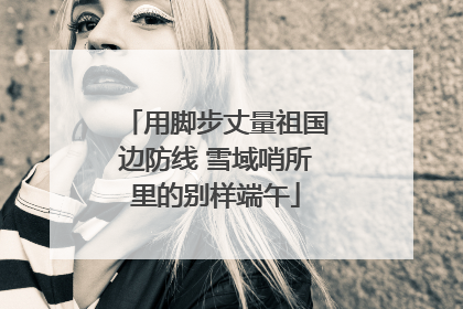 用脚步丈量祖国边防线 雪域哨所里的别样端午