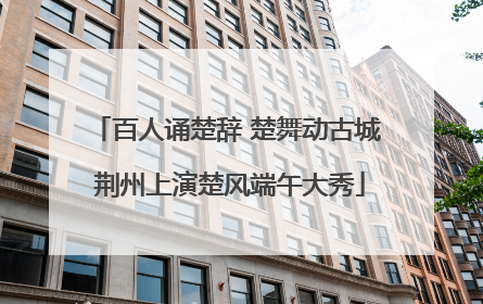 百人诵楚辞 楚舞动古城 荆州上演楚风端午大秀