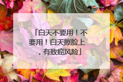 白天不要用！不要用！白天擦脸上，有致癌风险