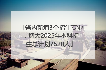 省内新增3个招生专业，烟大2025年本科招生总计划7520人