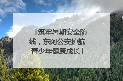 筑牢暑期安全防线，东阿公安护航青少年健康成长