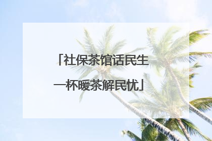 社保茶馆话民生 一杯暖茶解民忧
