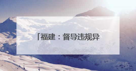 福建：督导违规异地执法和趋利性执法司法专项监督工作