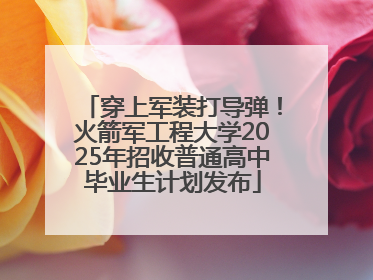 穿上军装打导弹！火箭军工程大学2025年招收普通高中毕业生计划发布