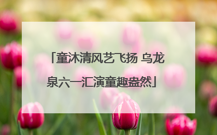 童沐清风艺飞扬 乌龙泉六一汇演童趣盎然