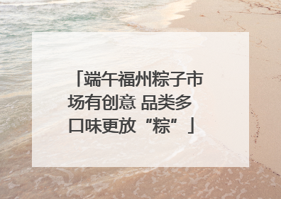 端午福州粽子市场有创意 品类多口味更放“粽”