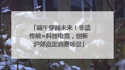 端午穿越未来！非遗传统×科技电竞，创新沪郊嘉定消费场景