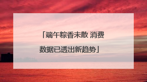 端午粽香未散 消费数据已透出新趋势