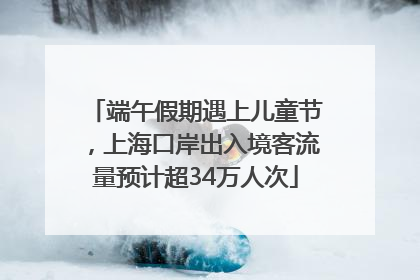 端午假期遇上儿童节，上海口岸出入境客流量预计超34万人次