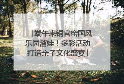 端午来铜官窑国风乐园溜娃！多彩活动打造亲子文化盛宴