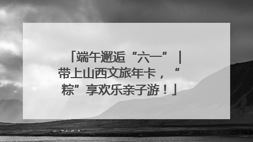 端午邂逅“六一”｜带上山西文旅年卡，“粽”享欢乐亲子游！