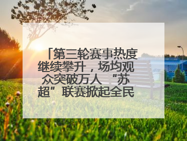 第三轮赛事热度继续攀升，场均观众突破万人 “苏超”联赛掀起全民观赛热潮