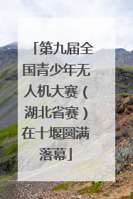 第九届全国青少年无人机大赛（湖北省赛）在十堰圆满落幕