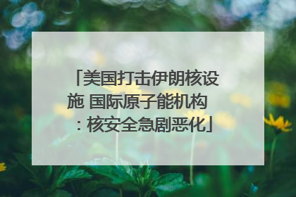 美国打击伊朗核设施 国际原子能机构：核安全急剧恶化