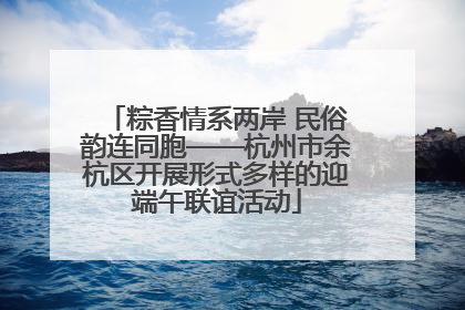 粽香情系两岸 民俗韵连同胞——杭州市余杭区开展形式多样的迎端午联谊活动