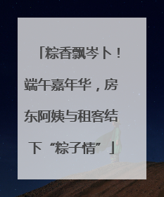 粽香飘岑卜！端午嘉年华，房东阿姨与租客结下“粽子情”