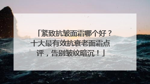紧致抗皱面霜哪个好？十大最有效抗衰老面霜点评，告别皱纹暗沉！