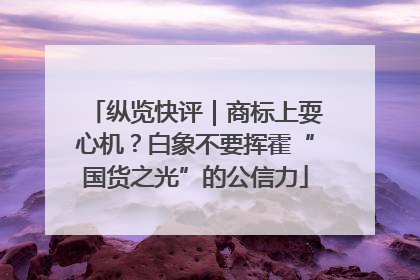 纵览快评｜商标上耍心机？白象不要挥霍“国货之光”的公信力