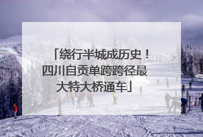 绕行半城成历史！四川自贡单跨跨径最大特大桥通车