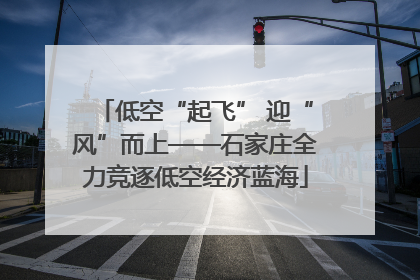 低空“起飞” 迎“风”而上——石家庄全力竞逐低空经济蓝海