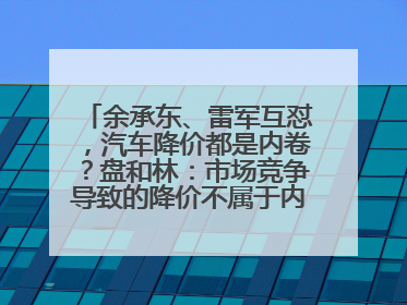 余承东、雷军互怼，汽车降价都是内卷？盘和林：市场竞争导致的降价不属于内卷式竞争