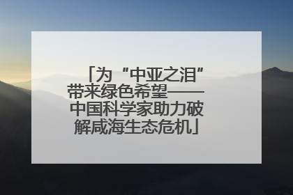 为“中亚之泪”带来绿色希望——中国科学家助力破解咸海生态危机