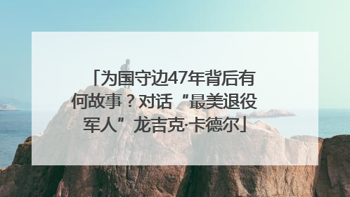 为国守边47年背后有何故事？对话“最美退役军人”龙吉克·卡德尔