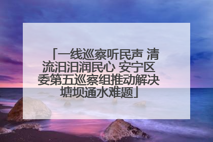 一线巡察听民声 清流汨汨润民心 安宁区委第五巡察组推动解决塘坝通水难题