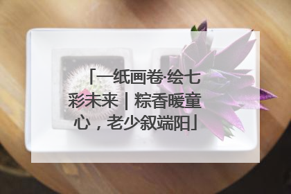一纸画卷·绘七彩未来｜粽香暖童心，老少叙端阳
