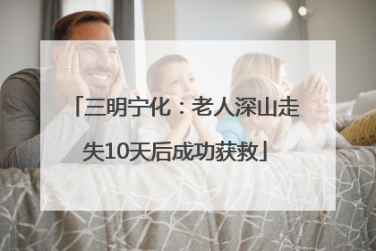 三明宁化：老人深山走失10天后成功获救
