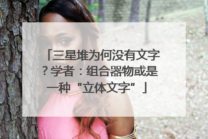 三星堆为何没有文字？学者：组合器物或是一种“立体文字”