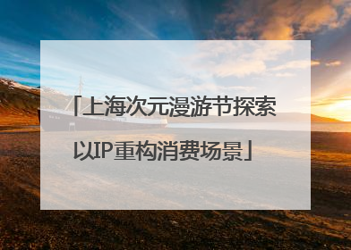 上海次元漫游节探索以IP重构消费场景