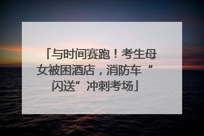 与时间赛跑！考生母女被困酒店，消防车“闪送”冲刺考场