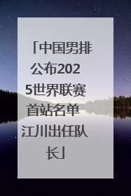 中国男排公布2025世界联赛首站名单 江川出任队长