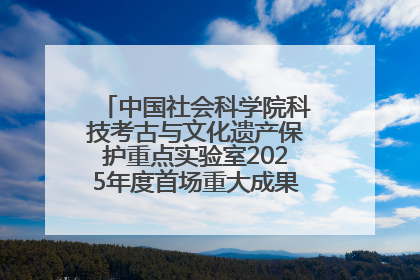 中国社会科学院科技考古与文化遗产保护重点实验室2025年度首场重大成果发布会在京举行