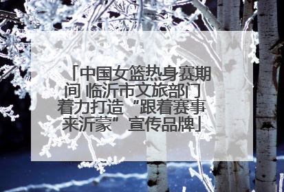 中国女篮热身赛期间 临沂市文旅部门着力打造“跟着赛事来沂蒙”宣传品牌